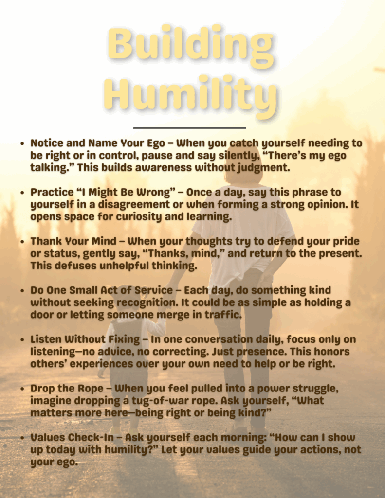 Notice and Name Your Ego – When you catch yourself needing to be right or in control, pause and say silently, “There’s my ego talking.” This builds awareness without judgment.

Practice “I Might Be Wrong” – Once a day, say this phrase to yourself in a disagreement or when forming a strong opinion. It opens space for curiosity and learning.

Thank Your Mind – When your thoughts try to defend your pride or status, gently say, “Thanks, mind,” and return to the present. This defuses unhelpful thinking.

Do One Small Act of Service – Each day, do something kind without seeking recognition. It could be as simple as holding a door or letting someone merge in traffic.

Listen Without Fixing – In one conversation daily, focus only on listening—no advice, no correcting. Just presence. This honors others’ experiences over your own need to help or be right.

Drop the Rope – When you feel pulled into a power struggle, imagine dropping a tug-of-war rope. Ask yourself, “What matters more here—being right or being kind?”

Values Check-In – Ask yourself each morning: “How can I show up today with humility?” Let your values guide your actions, not your ego.

